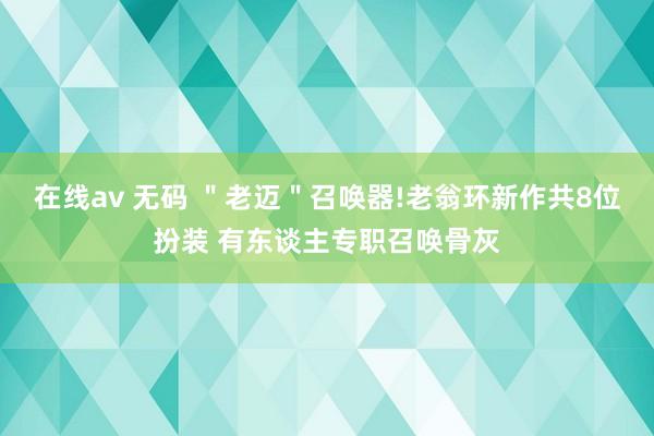 在线av 无码 ＂老迈＂召唤器!老翁环新作共8位扮装 有东谈主专职召唤骨灰