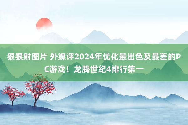 狠狠射图片 外媒评2024年优化最出色及最差的PC游戏！龙腾世纪4排行第一