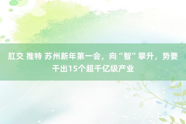 肛交 推特 苏州新年第一会，向“智”攀升，势要干出15个超千亿级产业