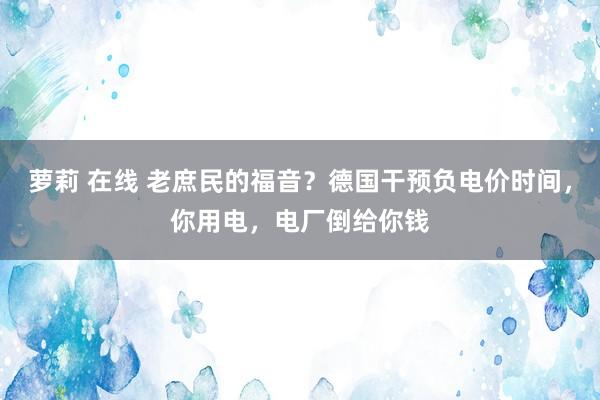 萝莉 在线 老庶民的福音？德国干预负电价时间，你用电，电厂倒给你钱