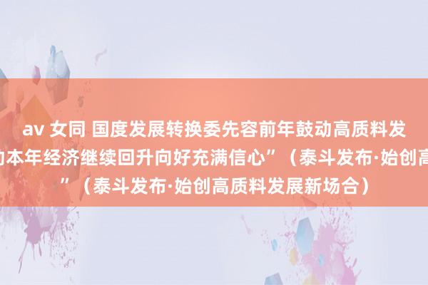 av 女同 国度发展转换委先容前年鼓动高质料发展情况——“对推动本年经济继续回升向好充满信心”（泰斗发布·始创高质料发展新场合）