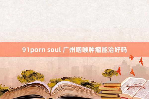 91porn soul 广州咽喉肿瘤能治好吗