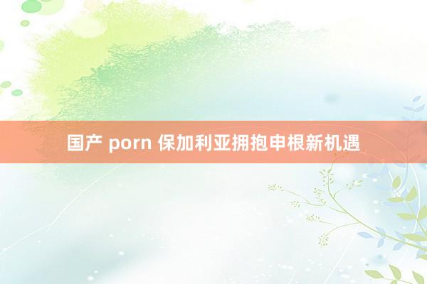 国产 porn 保加利亚拥抱申根新机遇