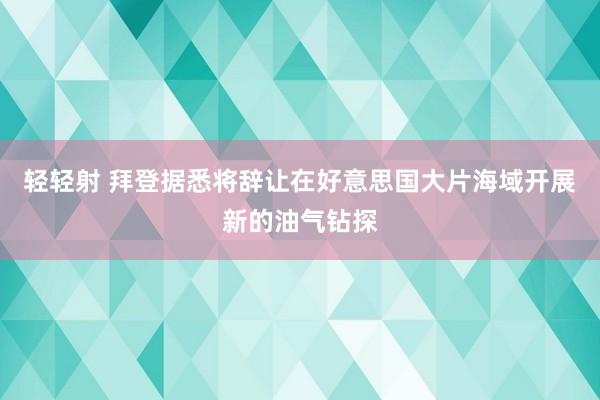 轻轻射 拜登据悉将辞让在好意思国大片海域开展新的油气钻探