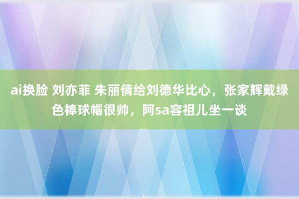 ai换脸 刘亦菲 朱丽倩给刘德华比心，张家辉戴绿色棒球帽很帅，阿sa容祖儿坐一谈