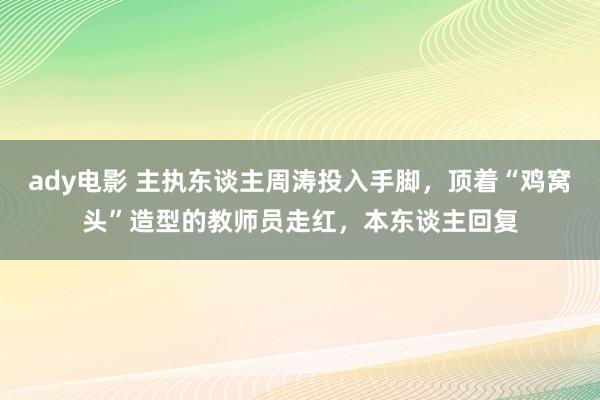 ady电影 主执东谈主周涛投入手脚，顶着“鸡窝头”造型的教师员走红，本东谈主回复