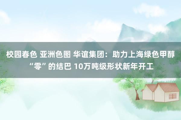 校园春色 亚洲色图 华谊集团：助力上海绿色甲醇“零”的结巴 10万吨级形状新年开工