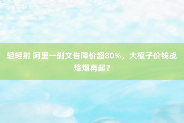 轻轻射 阿里一刹文告降价超80%，大模子价钱战烽烟再起？