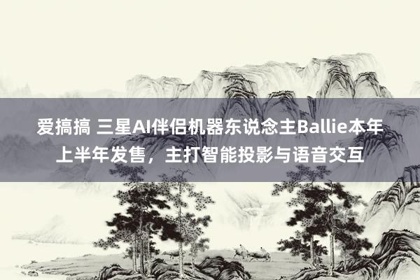 爱搞搞 三星AI伴侣机器东说念主Ballie本年上半年发售，主打智能投影与语音交互