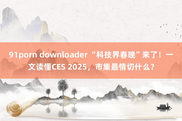 91porn downloader “科技界春晚”来了！一文读懂CES 2025，市集最情切什么？