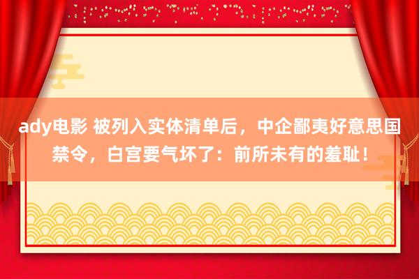 ady电影 被列入实体清单后，中企鄙夷好意思国禁令，白宫要气坏了：前所未有的羞耻！