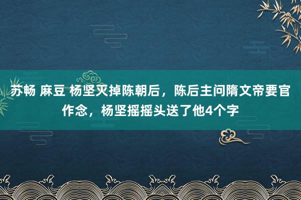 苏畅 麻豆 杨坚灭掉陈朝后，陈后主问隋文帝要官作念，杨坚摇摇头送了他4个字