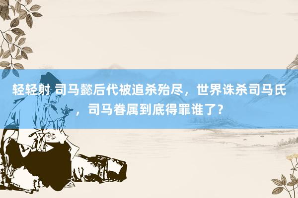 轻轻射 司马懿后代被追杀殆尽，世界诛杀司马氏，司马眷属到底得罪谁了？