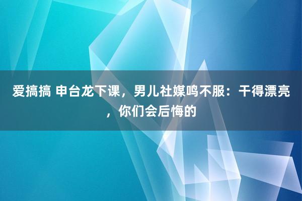 爱搞搞 申台龙下课，男儿社媒鸣不服：干得漂亮，你们会后悔的