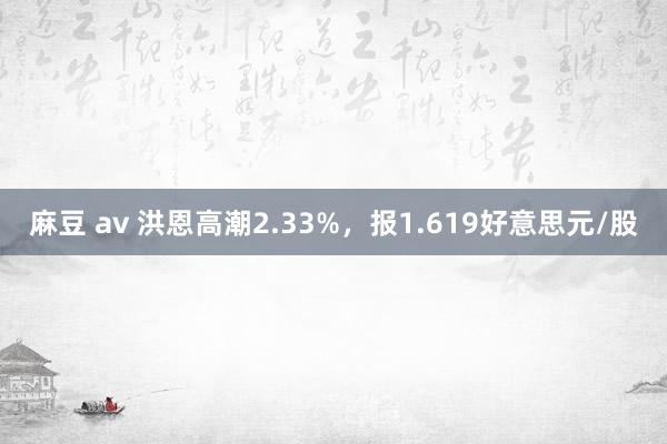 麻豆 av 洪恩高潮2.33%，报1.619好意思元/股