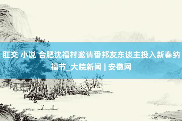 肛交 小说 合肥沈福村邀请番邦友东谈主投入新春纳福节_大皖新闻 | 安徽网