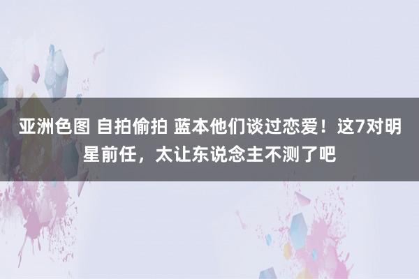 亚洲色图 自拍偷拍 蓝本他们谈过恋爱！这7对明星前任，太让东说念主不测了吧