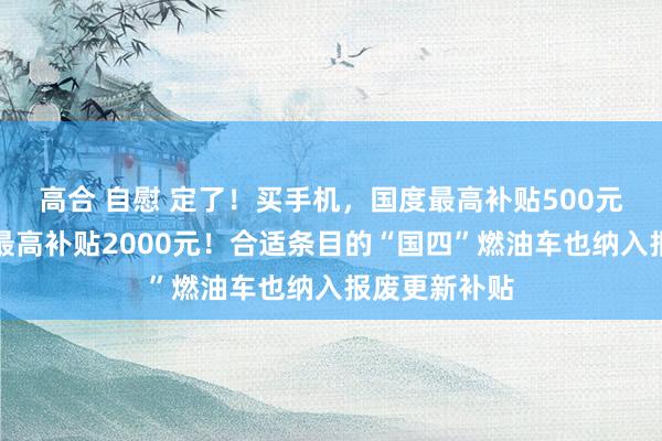 高合 自慰 定了！买手机，国度最高补贴500元；买电脑，最高补贴2000元！合适条目的“国四”燃油车也纳入报废更新补贴