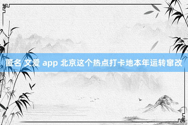 匿名 文爱 app 北京这个热点打卡地本年运转窜改