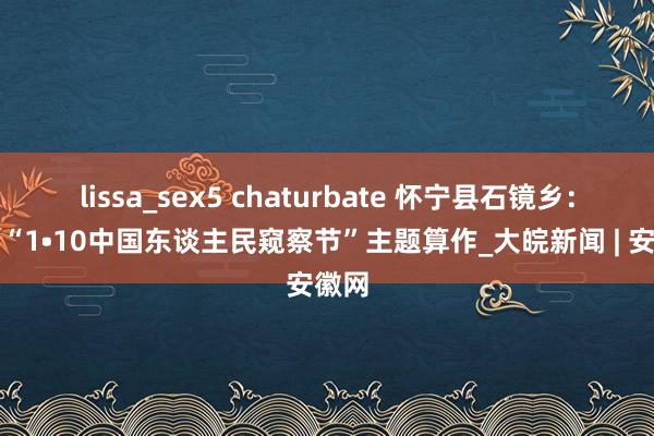 lissa_sex5 chaturbate 怀宁县石镜乡：开展“1•10中国东谈主民窥察节”主题算作_大皖新闻 | 安徽网