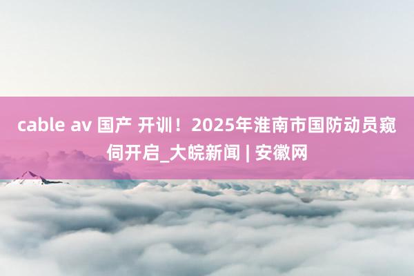 cable av 国产 开训！2025年淮南市国防动员窥伺开启_大皖新闻 | 安徽网