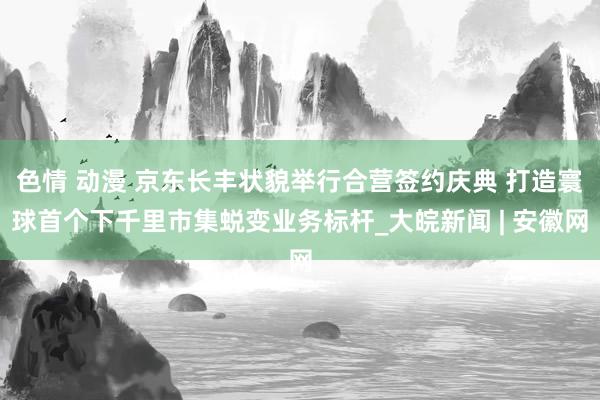 色情 动漫 京东长丰状貌举行合营签约庆典 打造寰球首个下千里市集蜕变业务标杆_大皖新闻 | 安徽网