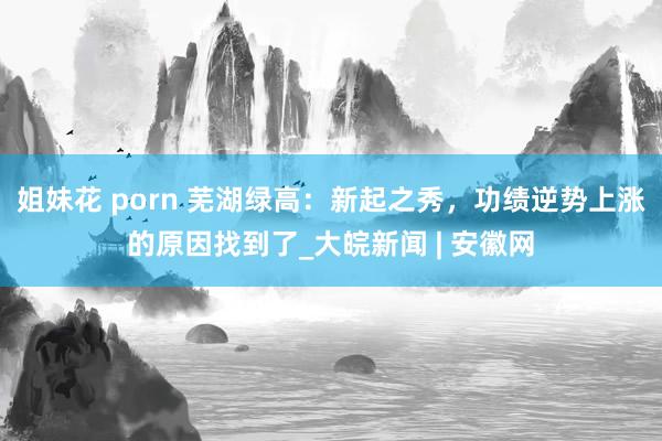 姐妹花 porn 芜湖绿高：新起之秀，功绩逆势上涨的原因找到了_大皖新闻 | 安徽网