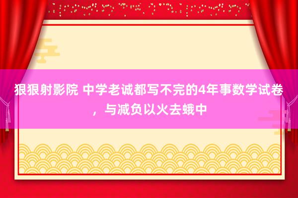 狠狠射影院 中学老诚都写不完的4年事数学试卷，与减负以火去蛾中