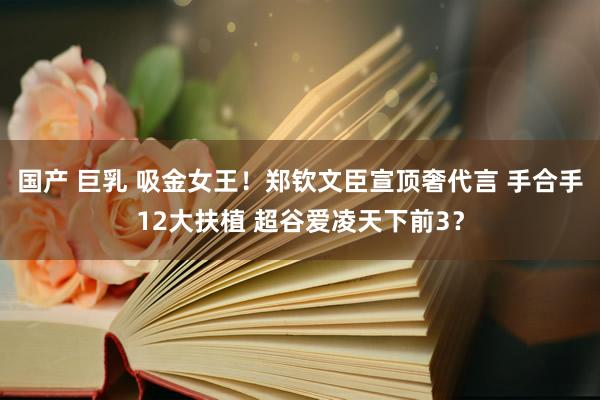 国产 巨乳 吸金女王！郑钦文臣宣顶奢代言 手合手12大扶植 超谷爱凌天下前3？