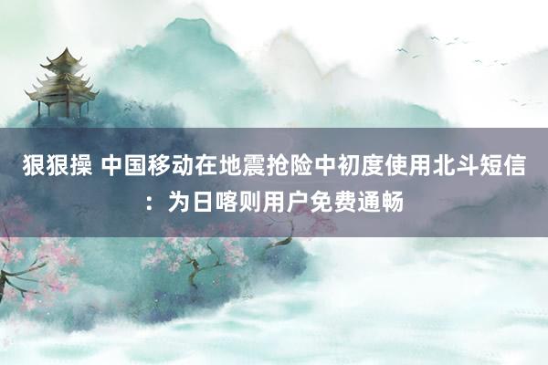 狠狠操 中国移动在地震抢险中初度使用北斗短信：为日喀则用户免费通畅