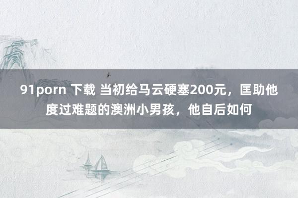 91porn 下载 当初给马云硬塞200元，匡助他度过难题的澳洲小男孩，他自后如何