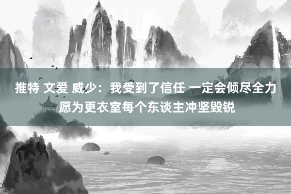 推特 文爱 威少：我受到了信任 一定会倾尽全力 愿为更衣室每个东谈主冲坚毁锐