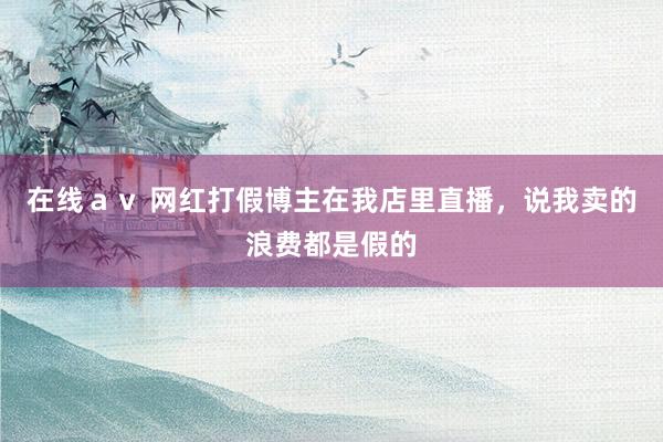 在线ａｖ 网红打假博主在我店里直播，说我卖的浪费都是假的