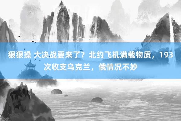 狠狠操 大决战要来了？北约飞机满载物质，193次收支乌克兰，俄情况不妙