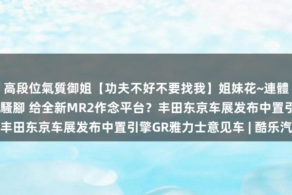 高段位氣質御姐【功夫不好不要找我】姐妹花~連體絲襪~大奶晃動~絲襪騷腳 给全新MR2作念平台？丰田东京车展发布中置引擎GR雅力士意见车 | 酷乐汽车