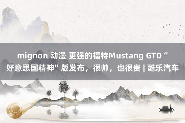 mignon 动漫 更强的福特Mustang GTD“好意思国精神”版发布，很帅，也很贵 | 酷乐汽车