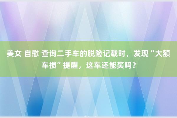 美女 自慰 查询二手车的脱险记载时，发现“大额车损”提醒，这车还能买吗？