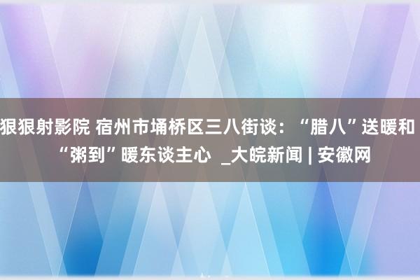 狠狠射影院 宿州市埇桥区三八街谈：“腊八”送暖和  “粥到”暖东谈主心  _大皖新闻 | 安徽网