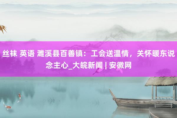 丝袜 英语 濉溪县百善镇：工会送温情，关怀暖东说念主心_大皖新闻 | 安徽网