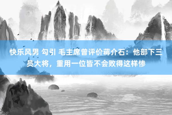 快乐风男 勾引 毛主席曾评价蒋介石：他部下三员大将，重用一位皆不会败得这样惨