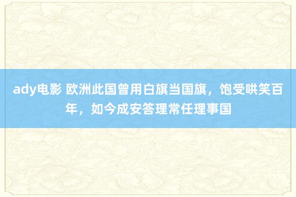 ady电影 欧洲此国曾用白旗当国旗，饱受哄笑百年，如今成安答理常任理事国