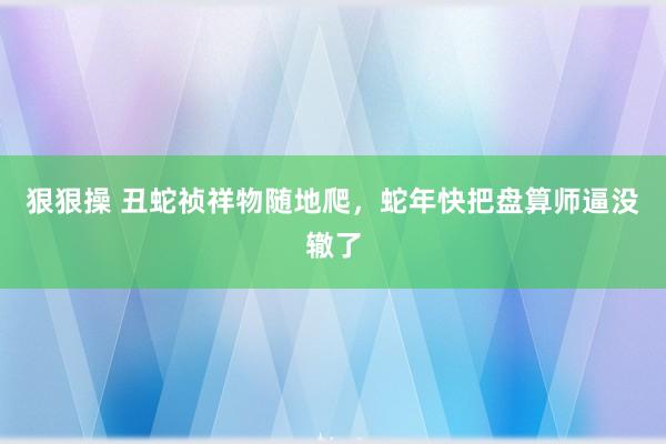 狠狠操 丑蛇祯祥物随地爬，蛇年快把盘算师逼没辙了