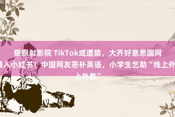 狠狠射影院 TikTok或遭禁，大齐好意思国网友涌入小红书！中国网友恶补英语，小学生乞助“线上外教”