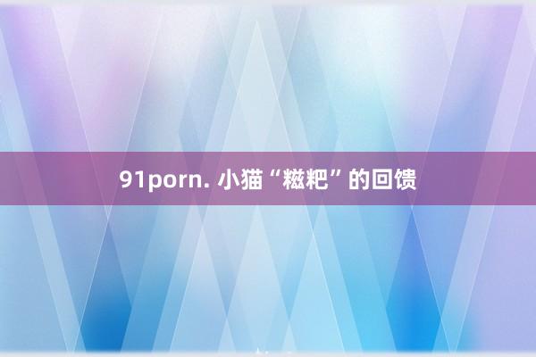 91porn. 小猫“糍粑”的回馈