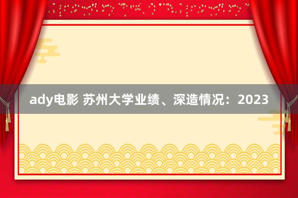 ady电影 苏州大学业绩、深造情况：2023