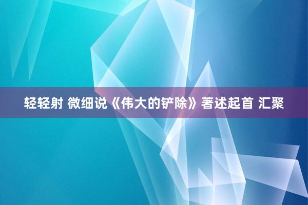 轻轻射 微细说《伟大的铲除》著述起首 汇聚