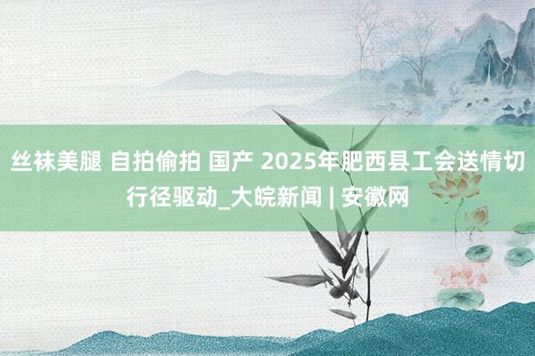 丝袜美腿 自拍偷拍 国产 2025年肥西县工会送情切行径驱动_大皖新闻 | 安徽网