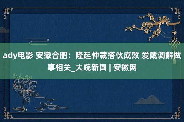 ady电影 安徽合肥：隆起仲裁搭伙成效 爱戴调解做事相关_大皖新闻 | 安徽网