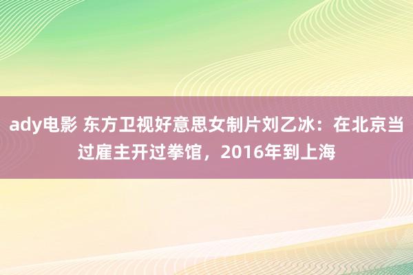 ady电影 东方卫视好意思女制片刘乙冰：在北京当过雇主开过拳馆，2016年到上海