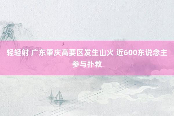 轻轻射 广东肇庆高要区发生山火 近600东说念主参与扑救